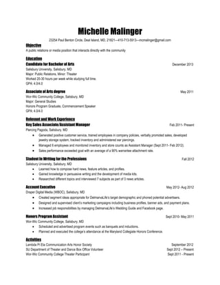 Michelle Malinger
23254 Paul Benton Circle, Deal Island, MD, 21821—410-713-5913—mcmalinger@gmail.com
Objective
A public relations or media position that interacts directly with the community
Education
Candidate for Bachelor of Arts December 2013
Salisbury University, Salisbury, MD
Major: Public Relations, Minor: Theater
Worked 20-30 hours per week while studying full time.
GPA: 4.0/4.0
Associate of Arts degree May 2011
Wor-Wic Community College, Salisbury, MD
Major: General Studies
Honors Program Graduate, Commencement Speaker
GPA: 4.0/4.0
Relevant and Work Experience
Key Sales Associate/Assistant Manager Feb 2011- Present
Piercing Pagoda, Salisbury, MD
 Generated positive customer service, trained employees in company policies, verbally promoted sales, developed
jewelry storage system, tracked inventory and administered ear piercings.
 Managed 6 employees and monitored inventory and store counts as Assistant Manager (Sept 2011- Feb 2012).
 Sales performance exceeded goal with an average of a 90% warrantee attachment rate.
Student In Writing for the Professions Fall 2012
Salisbury University, Salisbury, MD
 Learned how to compose hard news, feature articles, and profiles.
 Gained knowledge in persuasive writing and the development of media kits.
 Researched different topics and interviewed 7 subjects as part of 3 news articles.
Account Executive May 2012- Aug 2012
Draper Digital Media (WBOC), Salisbury, MD
 Created segment ideas appropriate for DelmarvaLife’s target demographic and phoned potential advertisers.
 Designed and supervised client’s marketing campaigns including business profiles, banner ads, and payment plans.
 Increased job responsibilities by managing DelmarvaLife’s Wedding Guide and Facebook page.
Honors Program Assistant Sept 2010- May 2011
Wor-Wic Community College, Salisbury, MD
 Scheduled and advertised program events such as banquets and inductions.
 Planned and executed the college’s attendance at the Maryland Collegiate Honors Conference.
Activities
Lambda Pi Eta Communication Arts Honor Society September 2012
SU Department of Theater and Dance Box Office Volunteer Sept 2012 – Present
Wor-Wic Community College Theater Participant Sept 2011 - Present
 
