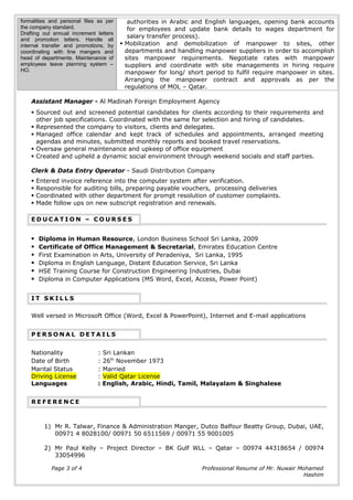 formalities and personal files as per
the company standard.
Drafting out annual increment letters
and promotion letters. Handle all
internal transfer and promotions, by
coordinating with line mangers and
head of departments. Maintenance of
employees leave planning system –
HO.
authorities in Arabic and English languages, opening bank accounts
for employees and update bank details to wages department for
salary transfer process).
 Mobilization and demobilization of manpower to sites, other
departments and handling manpower suppliers in order to accomplish
sites manpower requirements. Negotiate rates with manpower
suppliers and coordinate with site managements in hiring require
manpower for long/ short period to fulfil require manpower in sites.
Arranging the manpower contract and approvals as per the
regulations of MOL – Qatar.
Assistant Manager - Al Madinah Foreign Employment Agency
 Sourced out and screened potential candidates for clients according to their requirements and
other job specifications. Coordinated with the same for selection and hiring of candidates.
 Represented the company to visitors, clients and delegates.
 Managed office calendar and kept track of schedules and appointments, arranged meeting
agendas and minutes, submitted monthly reports and booked travel reservations.
 Oversaw general maintenance and upkeep of office equipment
 Created and upheld a dynamic social environment through weekend socials and staff parties.
Clerk & Data Entry Operator - Saudi Distribution Company
 Entered invoice reference into the computer system after verification.
 Responsible for auditing bills, preparing payable vouchers, processing deliveries
 Coordinated with other department for prompt resolution of customer complaints.
 Made follow ups on new subscript registration and renewals.
E D U C A T I O N – C O U R S E S
 Diploma in Human Resource, London Business School Sri Lanka, 2009
 Certificate of Office Management & Secretarial, Emirates Education Centre
 First Examination in Arts, University of Peradeniya, Sri Lanka, 1995
 Diploma in English Language, Distant Education Service, Sri Lanka
 HSE Training Course for Construction Engineering Industries, Dubai
 Diploma in Computer Applications (MS Word, Excel, Access, Power Point)
I T S K I L L S
Well versed in Microsoft Office (Word, Excel & PowerPoint), Internet and E-mail applications
P E R S O N A L D E T A I L S
Nationality : Sri Lankan
Date of Birth : 26th
November 1973
Marital Status
Driving License
: Married
: Valid Qatar License
Languages : English, Arabic, Hindi, Tamil, Malayalam & Singhalese
R E F E R E N C E
1) Mr R. Talwar, Finance & Administration Manger, Dutco Balfour Beatty Group, Dubai, UAE,
00971 4 8028100/ 00971 50 6511569 / 00971 55 9001005
2) Mr Paul Kelly – Project Director – BK Gulf WLL – Qatar – 00974 44318654 / 00974
33054996
Page 3 of 4 Professional Resume of Mr. Nuwair Mohamed
Hashim
 