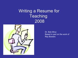 Writing a Resume for Teaching   2008 Dr. Bob Mroz Based in part on the work of Ray Bowers 