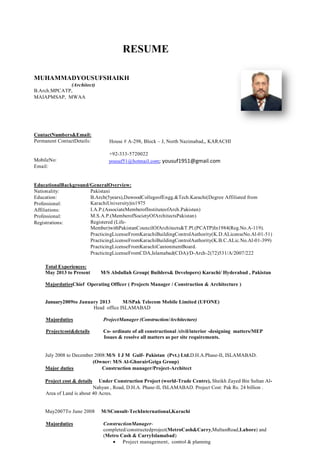 RESUME
MUHAMMADYOUSUFSHAIKH
(Architect)
B.Arch.MPCATP,
MAIAPMSAP, MWAA

ContactNumbers&Email:
Permanent ContactDetails:

MobileNo:
Email:

House # A-298, Block – J, North Nazimabad,, KARACHI
+92-333-5720022
yousuf51@hotmail.com; yousuf1951@gmail.com

EducationalBackground/GeneralOverview:
Nationality:
Pakistani
Education:
B.Arch(5years),DawoodCollegeofEngg.&Tech.Karachi(Degree Affiliated from
KarachiUniversity)in1975
Professional:
I.A.P.(AssociateMemberofInstituteofArch.Pakistan)
Affiliations:
M.S.A.P.(MemberofSocietyOfArchitectsPakistan)
Professional:
Registered (LifeRegistrations:
Member)withPakistanCouncilOfArchitects&T.Pl.(PCATP)In1984(Reg.No.A-119).
PracticingLicenseFromKarachiBuildingControlAuthority(K.D.ALicenseNo.Al-01-51)
PracticingLicenseFromKarachiBuildingControlAuthority(K.B.C.ALic.No.Al-01-399)
PracticingLicenseFromKarachiCantonmentBoard.
PracticingLicenseFromCDA,Islamabad(CDA)/D-Arch-2(72)531/A/2007/222
35Years
Total Experiences:
May 2013 to Present
M/S Abdullah Group( Builders& Developers) Karachi/ Hyderabad , Pakistan
MajordutiesChief Operating Officer ( Projects Manager / Construction & Architecture )

January2009to January 2013
M/SPak Telecom Mobile Limited (UFONE)
Head office ISLAMABAD
Majorduties

ProjectManager (Construction/Architecture)

Projectcost&details

Co- ordinate of all constructional /civil/interior -designing matters/MEP
Issues & resolve all matters as per site requirements.

July 2008 to December 2008:M/S I J M Gulf- Pakistan (Pvt.) Ltd.D.H.A.Phase-II, ISLAMABAD.
(Owner: M/S Al-GhurairGeiga Group)
Major duties
Construction manager/Project-Architect
Project cost & details

Under Construction Project (world-Trade Centre), Sheikh Zayed Bin Sultan AlNahyan , Road, D.H.A. Phase-II, ISLAMABAD. Project Cost: Pak Rs. 24 billion .
Area of Land is about 40 Acres.

May2007To June 2008
Majorduties

M/SConsult-TechInternational,Karachi
ConstructionManagercompleted/constructedproject(MetroCash&Carry,MultanRoad,Lahore) and
(Metro Cash & CarryIslamabad)
Project management, control & planning

 