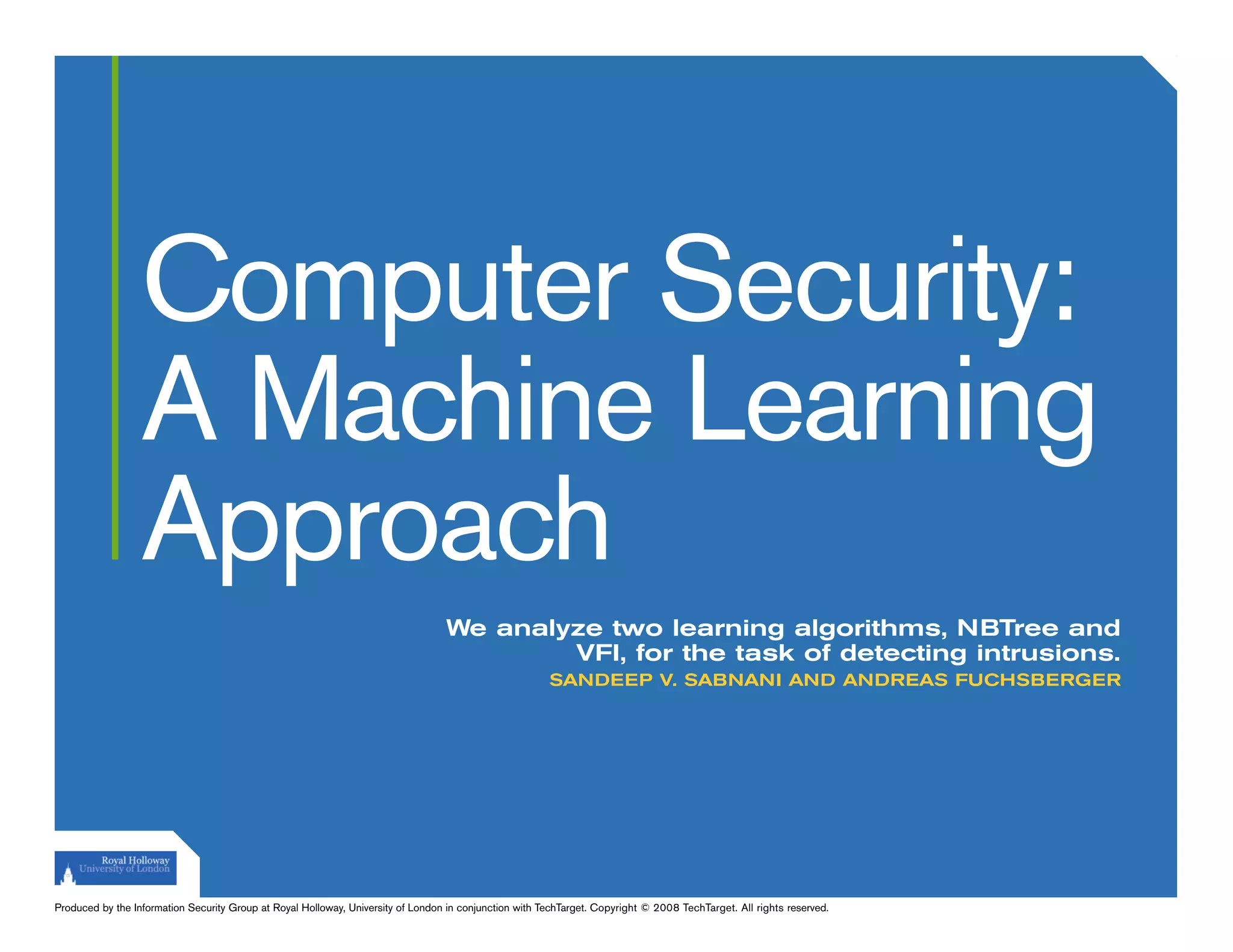 Computer Security:
                  A Machine Learning
                  Approach
                                                                                  We analyze two learning algorithms, NBTree and
                                                                                          VFI, for the task of detecting intrusions.
                                                                                                        SANDEEP V. SABNANI AND ANDREAS FUCHSBERGER




Produced by the Information Security Group at Royal Holloway, University of London in conjunction with TechTarget. Copyright © 2008 TechTarget. All rights reserved.
 
