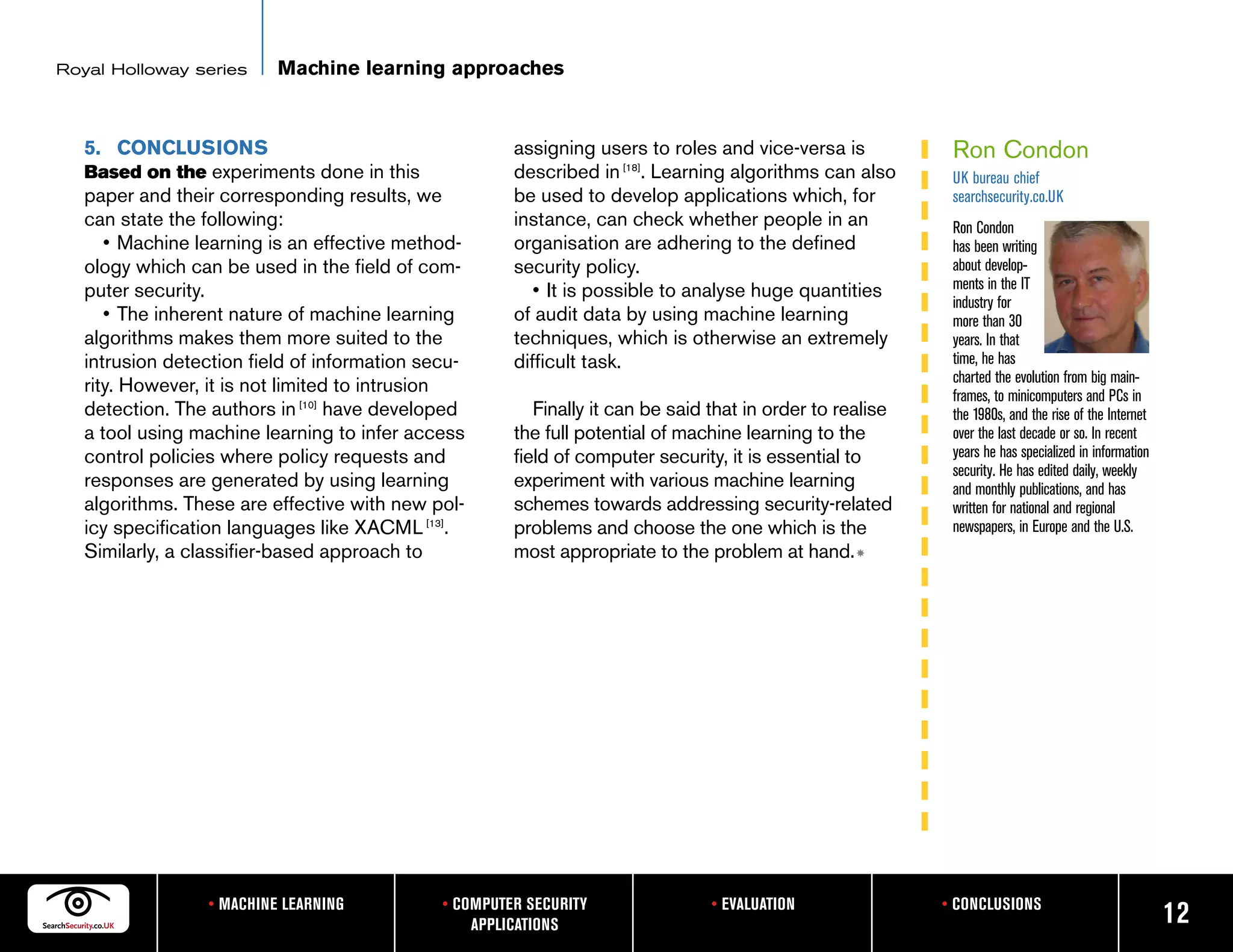 Royal Holloway series      Machine learning approaches


   5. CONCLUSIONS                                      assigning users to roles and vice-versa is            Ron Condon
   Based on the experiments done in this               described in [18]. Learning algorithms can also       UK bureau chief
   paper and their corresponding results, we           be used to develop applications which, for            searchsecurity.co.UK
   can state the following:                            instance, can check whether people in an              Ron Condon
      • Machine learning is an effective method-       organisation are adhering to the defined              has been writing
   ology which can be used in the field of com-        security policy.                                      about develop-
   puter security.                                        • It is possible to analyse huge quantities        ments in the IT
                                                                                                             industry for
      • The inherent nature of machine learning        of audit data by using machine learning               more than 30
   algorithms makes them more suited to the            techniques, which is otherwise an extremely           years. In that
   intrusion detection field of information secu-      difficult task.                                       time, he has
                                                                                                             charted the evolution from big main-
   rity. However, it is not limited to intrusion                                                             frames, to minicomputers and PCs in
   detection. The authors in [10] have developed          Finally it can be said that in order to realise    the 1980s, and the rise of the Internet
   a tool using machine learning to infer access       the full potential of machine learning to the         over the last decade or so. In recent
   control policies where policy requests and          field of computer security, it is essential to        years he has specialized in information
                                                                                                             security. He has edited daily, weekly
   responses are generated by using learning           experiment with various machine learning              and monthly publications, and has
   algorithms. These are effective with new pol-       schemes towards addressing security-related           written for national and regional
   icy specification languages like XACML [13].        problems and choose the one which is the              newspapers, in Europe and the U.S.
   Similarly, a classifier-based approach to           most appropriate to the problem at hand. m




                  • MACHINE LEARNING          • COMPUTER SECURITY                • EVALUATION               • CONCLUSIONS
                                                  APPLICATIONS                                                                                         12
 