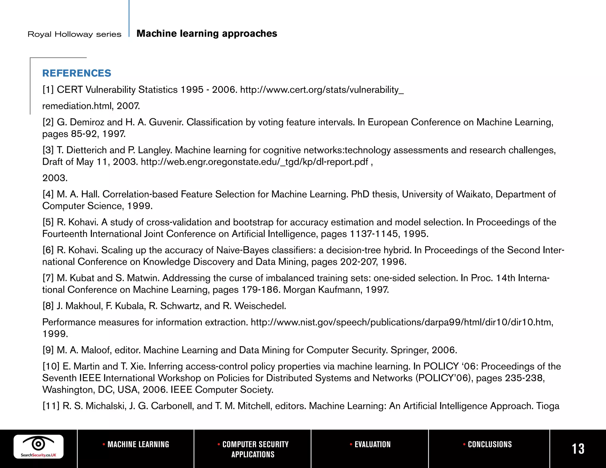 Royal Holloway series     Machine learning approaches



   REFERENCES
   [1] CERT Vulnerability Statistics 1995 - 2006. http://www.cert.org/stats/vulnerability_
   remediation.html, 2007.
   [2] G. Demiroz and H. A. Guvenir. Classification by voting feature intervals. In European Conference on Machine Learning,
   pages 85-92, 1997.
   [3] T. Dietterich and P. Langley. Machine learning for cognitive networks:technology assessments and research challenges,
   Draft of May 11, 2003. http://web.engr.oregonstate.edu/_tgd/kp/dl-report.pdf ,
   2003.
   [4] M. A. Hall. Correlation-based Feature Selection for Machine Learning. PhD thesis, University of Waikato, Department of
   Computer Science, 1999.
   [5] R. Kohavi. A study of cross-validation and bootstrap for accuracy estimation and model selection. In Proceedings of the
   Fourteenth International Joint Conference on Artificial Intelligence, pages 1137-1145, 1995.
   [6] R. Kohavi. Scaling up the accuracy of Naive-Bayes classifiers: a decision-tree hybrid. In Proceedings of the Second Inter-
   national Conference on Knowledge Discovery and Data Mining, pages 202-207, 1996.
   [7] M. Kubat and S. Matwin. Addressing the curse of imbalanced training sets: one-sided selection. In Proc. 14th Interna-
   tional Conference on Machine Learning, pages 179-186. Morgan Kaufmann, 1997.
   [8] J. Makhoul, F. Kubala, R. Schwartz, and R. Weischedel.
   Performance measures for information extraction. http://www.nist.gov/speech/publications/darpa99/html/dir10/dir10.htm,
   1999.
   [9] M. A. Maloof, editor. Machine Learning and Data Mining for Computer Security. Springer, 2006.
   [10] E. Martin and T. Xie. Inferring access-control policy properties via machine learning. In POLICY ‘06: Proceedings of the
   Seventh IEEE International Workshop on Policies for Distributed Systems and Networks (POLICY’06), pages 235-238,
   Washington, DC, USA, 2006. IEEE Computer Society.
   [11] R. S. Michalski, J. G. Carbonell, and T. M. Mitchell, editors. Machine Learning: An Artificial Intelligence Approach. Tioga


                 • MACHINE LEARNING           • COMPUTER SECURITY              • EVALUATION                • CONCLUSIONS
                                                  APPLICATIONS                                                                        13
 