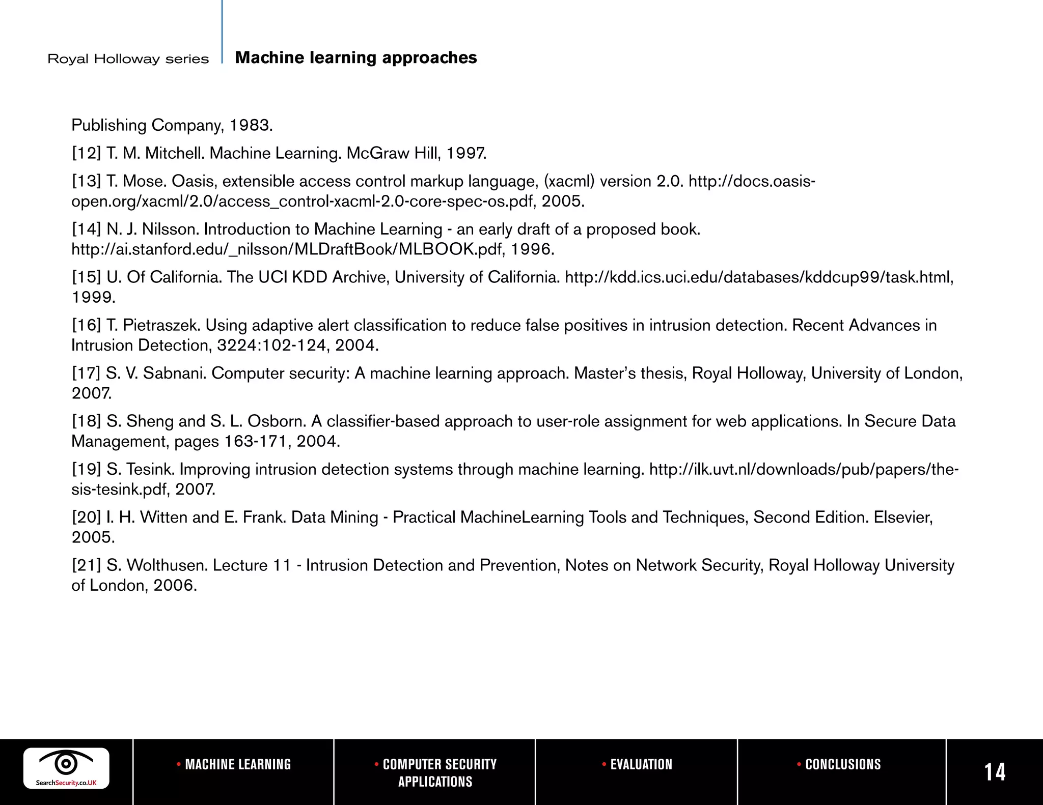 Royal Holloway series      Machine learning approaches


   Publishing Company, 1983.
   [12] T. M. Mitchell. Machine Learning. McGraw Hill, 1997.
   [13] T. Mose. Oasis, extensible access control markup language, (xacml) version 2.0. http://docs.oasis-
   open.org/xacml/2.0/access_control-xacml-2.0-core-spec-os.pdf, 2005.
   [14] N. J. Nilsson. Introduction to Machine Learning - an early draft of a proposed book.
   http://ai.stanford.edu/_nilsson/MLDraftBook/MLBOOK.pdf, 1996.
   [15] U. Of California. The UCI KDD Archive, University of California. http://kdd.ics.uci.edu/databases/kddcup99/task.html,
   1999.
   [16] T. Pietraszek. Using adaptive alert classification to reduce false positives in intrusion detection. Recent Advances in
   Intrusion Detection, 3224:102-124, 2004.
   [17] S. V. Sabnani. Computer security: A machine learning approach. Master’s thesis, Royal Holloway, University of London,
   2007.
   [18] S. Sheng and S. L. Osborn. A classifier-based approach to user-role assignment for web applications. In Secure Data
   Management, pages 163-171, 2004.
   [19] S. Tesink. Improving intrusion detection systems through machine learning. http://ilk.uvt.nl/downloads/pub/papers/the-
   sis-tesink.pdf, 2007.
   [20] I. H. Witten and E. Frank. Data Mining - Practical MachineLearning Tools and Techniques, Second Edition. Elsevier,
   2005.
   [21] S. Wolthusen. Lecture 11 - Intrusion Detection and Prevention, Notes on Network Security, Royal Holloway University
   of London, 2006.




                  • MACHINE LEARNING          • COMPUTER SECURITY             • EVALUATION                • CONCLUSIONS
                                                  APPLICATIONS                                                                    14
 