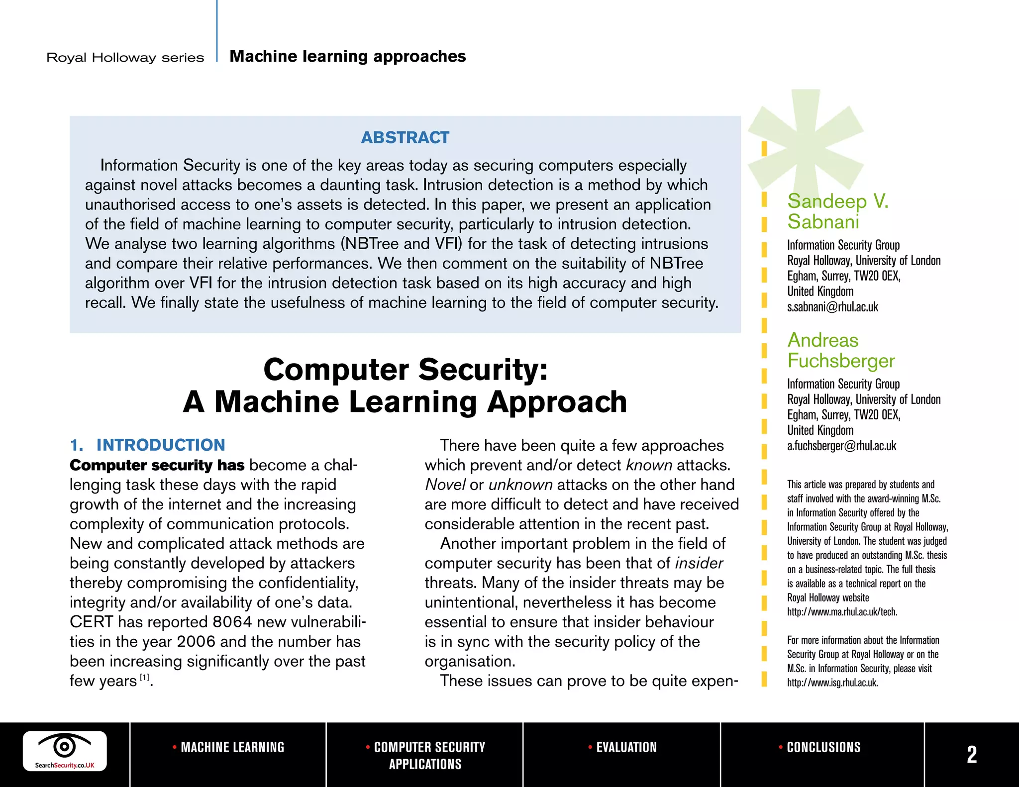 Royal Holloway series      Machine learning approaches



                                              ABSTRACT
       Information Security is one of the key areas today as securing computers especially
     against novel attacks becomes a daunting task. Intrusion detection is a method by which
     unauthorised access to one’s assets is detected. In this paper, we present an application           Sandeep V.
     of the field of machine learning to computer security, particularly to intrusion detection.         Sabnani
     We analyse two learning algorithms (NBTree and VFI) for the task of detecting intrusions            Information Security Group
     and compare their relative performances. We then comment on the suitability of NBTree               Royal Holloway, University of London
                                                                                                         Egham, Surrey, TW20 0EX,
     algorithm over VFI for the intrusion detection task based on its high accuracy and high             United Kingdom
     recall. We finally state the usefulness of machine learning to the field of computer security.      s.sabnani@rhul.ac.uk

                                                                                                         Andreas
                                                                                                         Fuchsberger
                       Computer Security:                                                                Information Security Group
                   A Machine Learning Approach                                                           Royal Holloway, University of London
                                                                                                         Egham, Surrey, TW20 0EX,
                                                                                                         United Kingdom
   1. INTRODUCTION                                        There have been quite a few approaches         a.fuchsberger@rhul.ac.uk
   Computer security has become a chal-                which prevent and/or detect known attacks.
   lenging task these days with the rapid              Novel or unknown attacks on the other hand        This article was prepared by students and
                                                                                                         staff involved with the award-winning M.Sc.
   growth of the internet and the increasing           are more difficult to detect and have received    in Information Security offered by the
   complexity of communication protocols.              considerable attention in the recent past.        Information Security Group at Royal Holloway,
   New and complicated attack methods are                 Another important problem in the field of      University of London. The student was judged
                                                                                                         to have produced an outstanding M.Sc. thesis
   being constantly developed by attackers             computer security has been that of insider        on a business-related topic. The full thesis
   thereby compromising the confidentiality,           threats. Many of the insider threats may be       is available as a technical report on the
                                                                                                         Royal Holloway website
   integrity and/or availability of one’s data.        unintentional, nevertheless it has become         http://www.ma.rhul.ac.uk/tech.
   CERT has reported 8064 new vulnerabili-             essential to ensure that insider behaviour
   ties in the year 2006 and the number has            is in sync with the security policy of the        For more information about the Information
                                                                                                         Security Group at Royal Holloway or on the
   been increasing significantly over the past         organisation.                                     M.Sc. in Information Security, please visit
   few years [1].                                         These issues can prove to be quite expen-      http://www.isg.rhul.ac.uk.




                  • MACHINE LEARNING          • COMPUTER SECURITY              • EVALUATION             • CONCLUSIONS
                                                  APPLICATIONS                                                                                           2
 