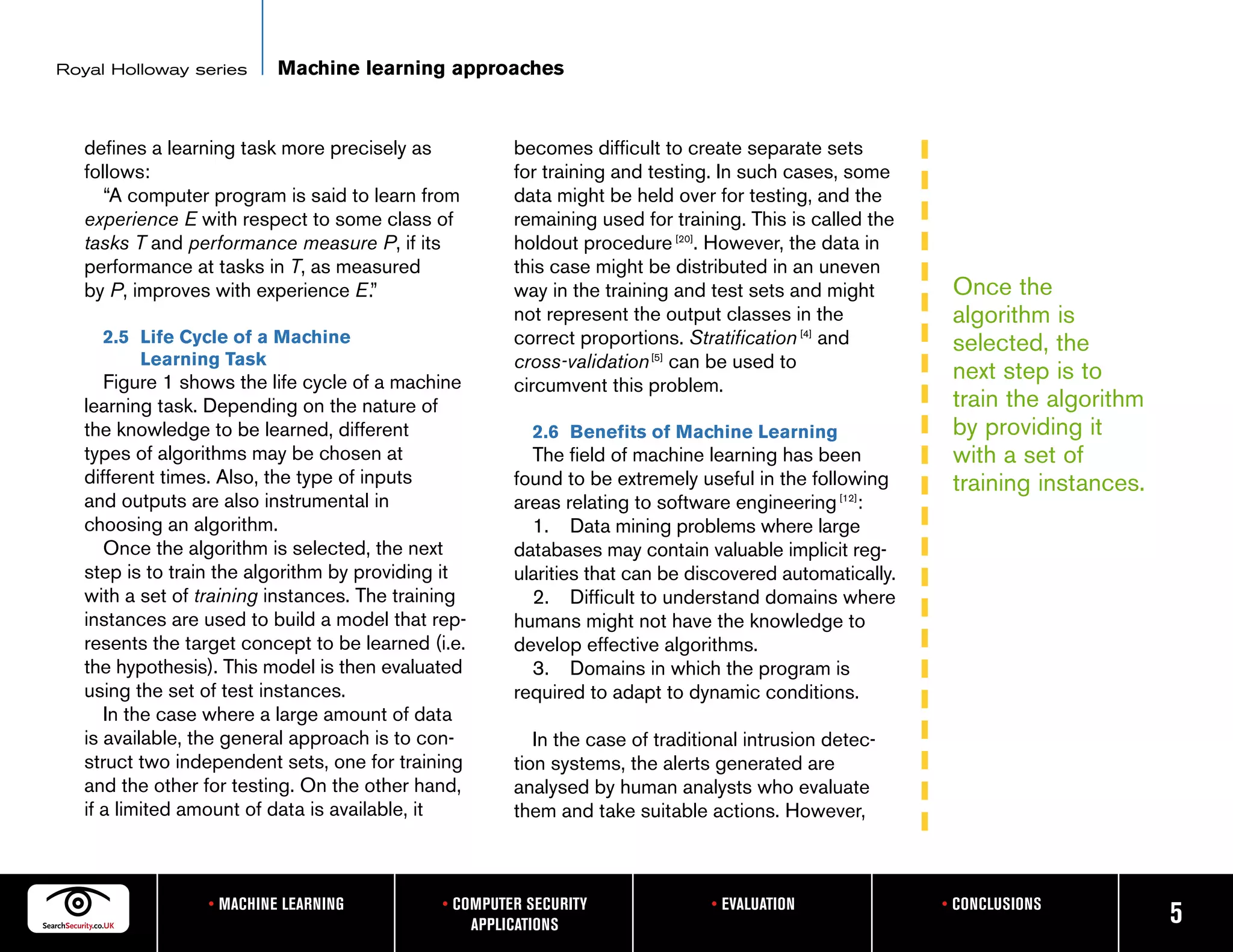 Royal Holloway series     Machine learning approaches


   defines a learning task more precisely as           becomes difficult to create separate sets
   follows:                                            for training and testing. In such cases, some
      “A computer program is said to learn from        data might be held over for testing, and the
   experience E with respect to some class of          remaining used for training. This is called the
   tasks T and performance measure P, if its           holdout procedure [20]. However, the data in
   performance at tasks in T, as measured              this case might be distributed in an uneven
   by P, improves with experience E.”                  way in the training and test sets and might        Once the
                                                       not represent the output classes in the            algorithm is
     2.5 Life Cycle of a Machine                       correct proportions. Stratification [4] and        selected, the
         Learning Task                                 cross-validation [5] can be used to
      Figure 1 shows the life cycle of a machine                                                          next step is to
                                                       circumvent this problem.
   learning task. Depending on the nature of                                                              train the algorithm
   the knowledge to be learned, different                2.6 Benefits of Machine Learning                 by providing it
   types of algorithms may be chosen at                  The field of machine learning has been           with a set of
   different times. Also, the type of inputs           found to be extremely useful in the following      training instances.
   and outputs are also instrumental in                areas relating to software engineering [12]:
   choosing an algorithm.                                1. Data mining problems where large
      Once the algorithm is selected, the next         databases may contain valuable implicit reg-
   step is to train the algorithm by providing it      ularities that can be discovered automatically.
   with a set of training instances. The training        2. Difficult to understand domains where
   instances are used to build a model that rep-       humans might not have the knowledge to
   resents the target concept to be learned (i.e.      develop effective algorithms.
   the hypothesis). This model is then evaluated         3. Domains in which the program is
   using the set of test instances.                    required to adapt to dynamic conditions.
      In the case where a large amount of data
   is available, the general approach is to con-          In the case of traditional intrusion detec-
   struct two independent sets, one for training       tion systems, the alerts generated are
   and the other for testing. On the other hand,       analysed by human analysts who evaluate
   if a limited amount of data is available, it        them and take suitable actions. However,



                 • MACHINE LEARNING           • COMPUTER SECURITY               • EVALUATION             • CONCLUSIONS
                                                  APPLICATIONS                                                                  5
 