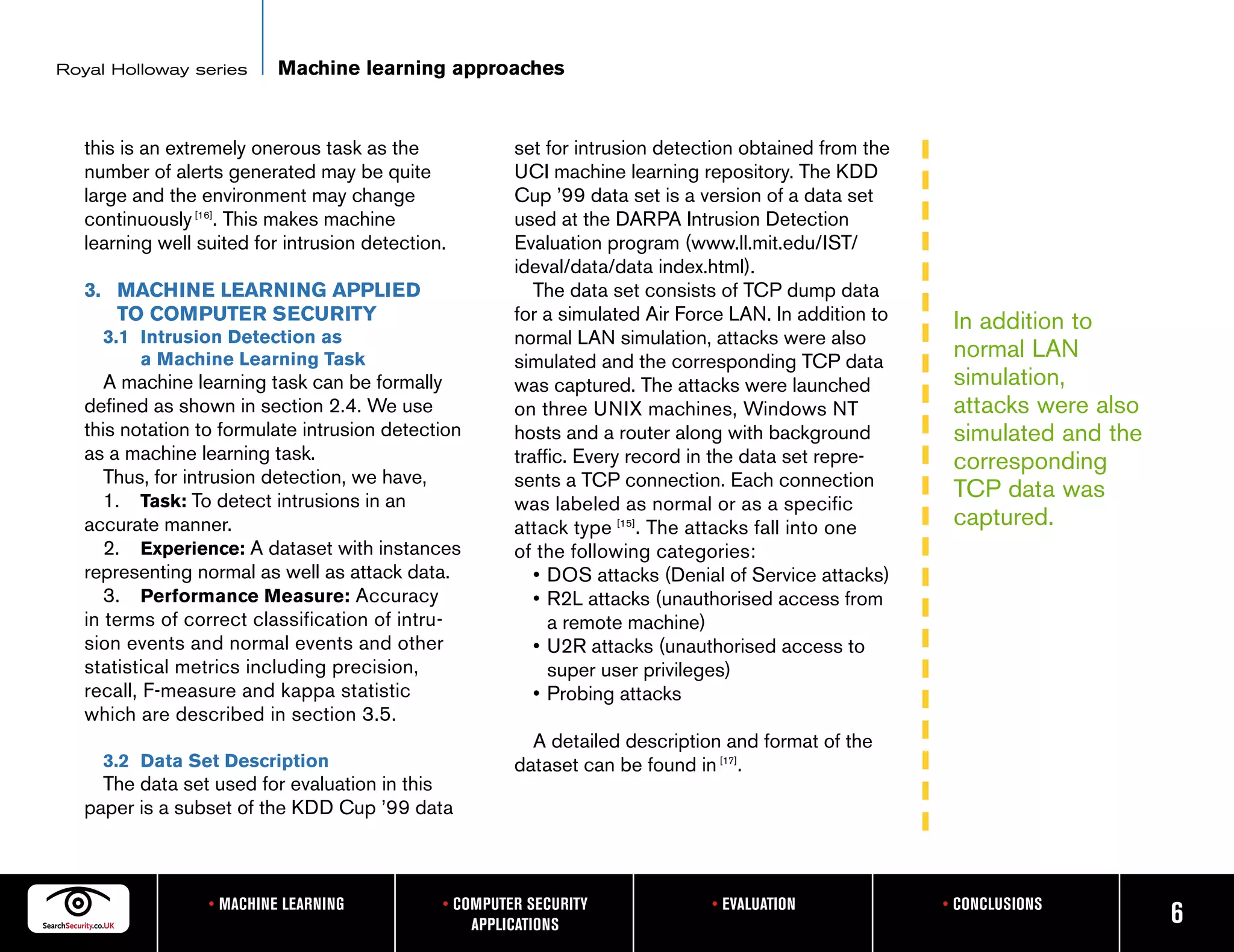 Royal Holloway series      Machine learning approaches


   this is an extremely onerous task as the             set for intrusion detection obtained from the
   number of alerts generated may be quite              UCI machine learning repository. The KDD
   large and the environment may change                 Cup ’99 data set is a version of a data set
   continuously [16]. This makes machine                used at the DARPA Intrusion Detection
   learning well suited for intrusion detection.        Evaluation program (www.ll.mit.edu/IST/
                                                        ideval/data/data index.html).
   3. MACHINE LEARNING APPLIED                             The data set consists of TCP dump data
      TO COMPUTER SECURITY                              for a simulated Air Force LAN. In addition to    In addition to
     3.1 Intrusion Detection as                         normal LAN simulation, attacks were also
         a Machine Learning Task                        simulated and the corresponding TCP data
                                                                                                         normal LAN
      A machine learning task can be formally           was captured. The attacks were launched          simulation,
   defined as shown in section 2.4. We use              on three UNIX machines, Windows NT               attacks were also
   this notation to formulate intrusion detection       hosts and a router along with background         simulated and the
   as a machine learning task.                          traffic. Every record in the data set repre-     corresponding
      Thus, for intrusion detection, we have,           sents a TCP connection. Each connection
      1. Task: To detect intrusions in an
                                                                                                         TCP data was
                                                        was labeled as normal or as a specific
   accurate manner.                                     attack type [15]. The attacks fall into one      captured.
      2. Experience: A dataset with instances           of the following categories:
   representing normal as well as attack data.             • DOS attacks (Denial of Service attacks)
      3. Performance Measure: Accuracy                     • R2L attacks (unauthorised access from
   in terms of correct classification of intru-              a remote machine)
   sion events and normal events and other                 • U2R attacks (unauthorised access to
   statistical metrics including precision,                  super user privileges)
   recall, F-measure and kappa statistic                   • Probing attacks
   which are described in section 3.5.
                                                          A detailed description and format of the
     3.2 Data Set Description                           dataset can be found in [17].
     The data set used for evaluation in this
   paper is a subset of the KDD Cup ’99 data



                  • MACHINE LEARNING           • COMPUTER SECURITY             • EVALUATION             • CONCLUSIONS
                                                   APPLICATIONS                                                              6
 