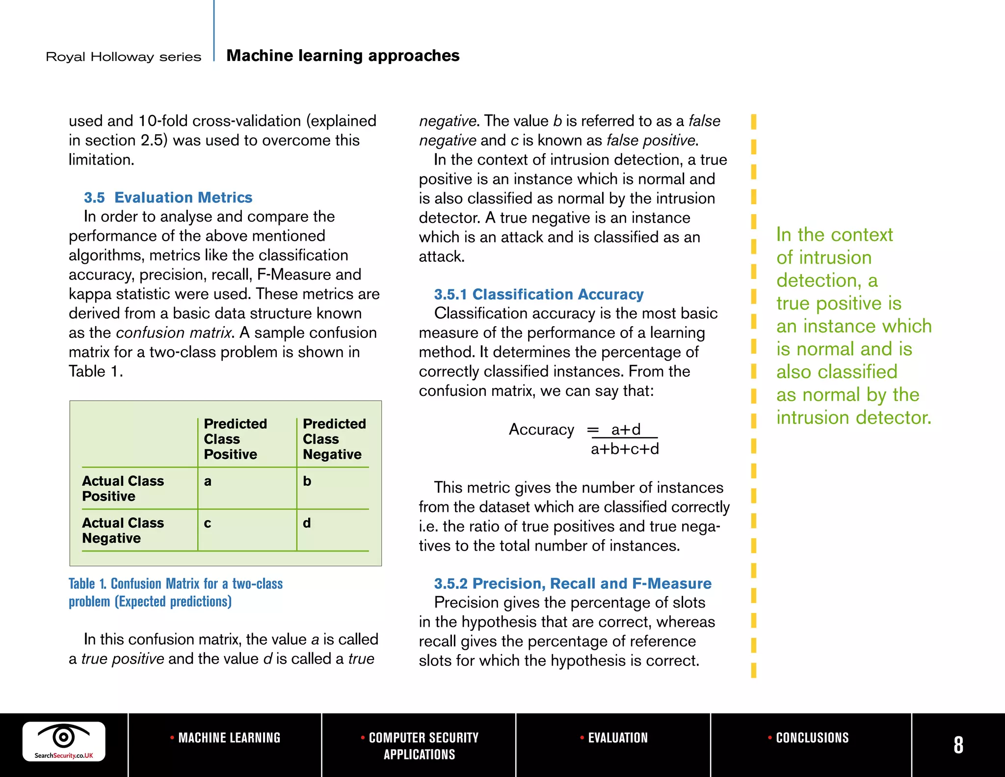 Royal Holloway series            Machine learning approaches


   used and 10-fold cross-validation (explained                 negative. The value b is referred to as a false
   in section 2.5) was used to overcome this                    negative and c is known as false positive.
   limitation.                                                     In the context of intrusion detection, a true
                                                                positive is an instance which is normal and
     3.5 Evaluation Metrics                                     is also classified as normal by the intrusion
     In order to analyse and compare the                        detector. A true negative is an instance
   performance of the above mentioned                           which is an attack and is classified as an          In the context
   algorithms, metrics like the classification                  attack.                                             of intrusion
   accuracy, precision, recall, F-Measure and                                                                       detection, a
   kappa statistic were used. These metrics are                   3.5.1 Classification Accuracy
   derived from a basic data structure known                      Classification accuracy is the most basic
                                                                                                                    true positive is
   as the confusion matrix. A sample confusion                  measure of the performance of a learning            an instance which
   matrix for a two-class problem is shown in                   method. It determines the percentage of             is normal and is
   Table 1.                                                     correctly classified instances. From the            also classified
                                                                confusion matrix, we can say that:                  as normal by the
                            Predicted          Predicted                                                            intrusion detector.
                                                                             Accuracy = a+d
                            Class              Class
                            Positive           Negative                               a+b+c+d
     Actual Class           a                  b
     Positive
                                                                   This metric gives the number of instances
                                                                from the dataset which are classified correctly
     Actual Class           c                  d                i.e. the ratio of true positives and true nega-
     Negative
                                                                tives to the total number of instances.

   Table 1. Confusion Matrix for a two-class                      3.5.2 Precision, Recall and F-Measure
   problem (Expected predictions)                                  Precision gives the percentage of slots
                                                                in the hypothesis that are correct, whereas
      In this confusion matrix, the value a is called           recall gives the percentage of reference
   a true positive and the value d is called a true             slots for which the hypothesis is correct.



                      • MACHINE LEARNING               • COMPUTER SECURITY               • EVALUATION              • CONCLUSIONS
                                                           APPLICATIONS                                                                   8
 