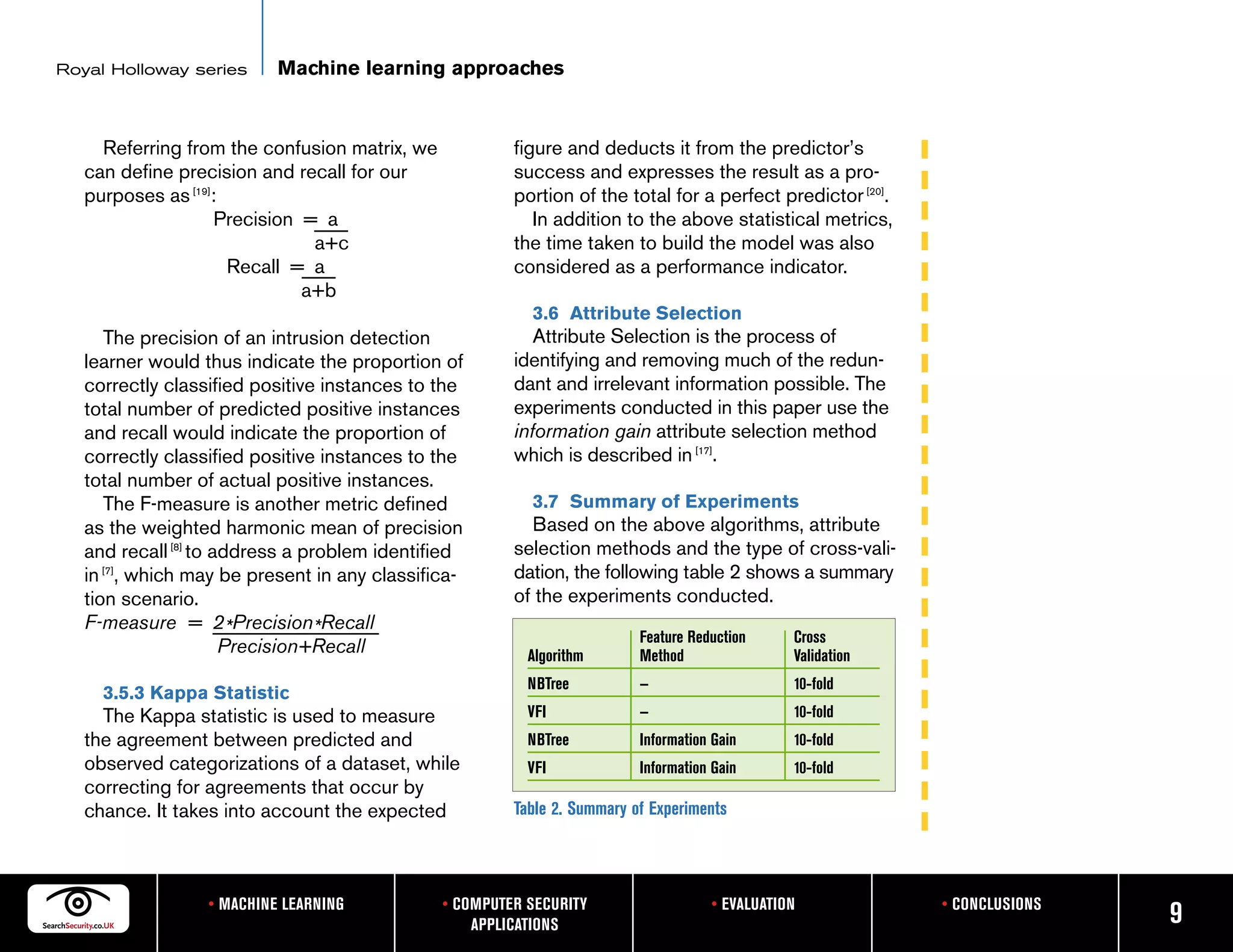 Royal Holloway series      Machine learning approaches


     Referring from the confusion matrix, we            figure and deducts it from the predictor’s
   can define precision and recall for our              success and expresses the result as a pro-
   purposes as [19]:                                    portion of the total for a perfect predictor [20].
                   Precision = a                           In addition to the above statistical metrics,
                              a+c                       the time taken to build the model was also
                     Recall = a                         considered as a performance indicator.
                             a+b
                                                          3.6 Attribute Selection
      The precision of an intrusion detection              Attribute Selection is the process of
   learner would thus indicate the proportion of        identifying and removing much of the redun-
   correctly classified positive instances to the       dant and irrelevant information possible. The
   total number of predicted positive instances         experiments conducted in this paper use the
   and recall would indicate the proportion of          information gain attribute selection method
   correctly classified positive instances to the       which is described in [17].
   total number of actual positive instances.
      The F-measure is another metric defined             3.7 Summary of Experiments
   as the weighted harmonic mean of precision             Based on the above algorithms, attribute
   and recall [8] to address a problem identified       selection methods and the type of cross-vali-
   in [7], which may be present in any classifica-      dation, the following table 2 shows a summary
   tion scenario.                                       of the experiments conducted.
   F-measure = 2*Precision*Recall
                                                                          Feature Reduction     Cross
                      Precision+Recall                    Algorithm       Method                Validation
                                                          NBTree          —                     10-fold
     3.5.3 Kappa Statistic
     The Kappa statistic is used to measure               VFI             —                     10-fold
   the agreement between predicted and                    NBTree          Information Gain      10-fold
   observed categorizations of a dataset, while           VFI             Information Gain      10-fold
   correcting for agreements that occur by
   chance. It takes into account the expected           Table 2. Summary of Experiments




                  • MACHINE LEARNING           • COMPUTER SECURITY                   • EVALUATION            • CONCLUSIONS
                                                   APPLICATIONS                                                              9
 