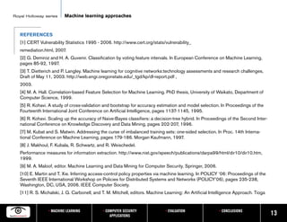 Royal Holloway series     Machine learning approaches



   REFERENCES
   [1] CERT Vulnerability Statistics 1995 - 2006. http://www.cert.org/stats/vulnerability_
   remediation.html, 2007.
   [2] G. Demiroz and H. A. Guvenir. Classification by voting feature intervals. In European Conference on Machine Learning,
   pages 85-92, 1997.
   [3] T. Dietterich and P. Langley. Machine learning for cognitive networks:technology assessments and research challenges,
   Draft of May 11, 2003. http://web.engr.oregonstate.edu/_tgd/kp/dl-report.pdf ,
   2003.
   [4] M. A. Hall. Correlation-based Feature Selection for Machine Learning. PhD thesis, University of Waikato, Department of
   Computer Science, 1999.
   [5] R. Kohavi. A study of cross-validation and bootstrap for accuracy estimation and model selection. In Proceedings of the
   Fourteenth International Joint Conference on Artificial Intelligence, pages 1137-1145, 1995.
   [6] R. Kohavi. Scaling up the accuracy of Naive-Bayes classifiers: a decision-tree hybrid. In Proceedings of the Second Inter-
   national Conference on Knowledge Discovery and Data Mining, pages 202-207, 1996.
   [7] M. Kubat and S. Matwin. Addressing the curse of imbalanced training sets: one-sided selection. In Proc. 14th Interna-
   tional Conference on Machine Learning, pages 179-186. Morgan Kaufmann, 1997.
   [8] J. Makhoul, F. Kubala, R. Schwartz, and R. Weischedel.
   Performance measures for information extraction. http://www.nist.gov/speech/publications/darpa99/html/dir10/dir10.htm,
   1999.
   [9] M. A. Maloof, editor. Machine Learning and Data Mining for Computer Security. Springer, 2006.
   [10] E. Martin and T. Xie. Inferring access-control policy properties via machine learning. In POLICY ‘06: Proceedings of the
   Seventh IEEE International Workshop on Policies for Distributed Systems and Networks (POLICY’06), pages 235-238,
   Washington, DC, USA, 2006. IEEE Computer Society.
   [11] R. S. Michalski, J. G. Carbonell, and T. M. Mitchell, editors. Machine Learning: An Artificial Intelligence Approach. Tioga


                 • MACHINE LEARNING           • COMPUTER SECURITY              • EVALUATION                • CONCLUSIONS
                                                  APPLICATIONS                                                                        13
 