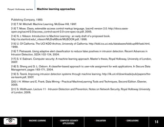 Royal Holloway series      Machine learning approaches


   Publishing Company, 1983.
   [12] T. M. Mitchell. Machine Learning. McGraw Hill, 1997.
   [13] T. Mose. Oasis, extensible access control markup language, (xacml) version 2.0. http://docs.oasis-
   open.org/xacml/2.0/access_control-xacml-2.0-core-spec-os.pdf, 2005.
   [14] N. J. Nilsson. Introduction to Machine Learning - an early draft of a proposed book.
   http://ai.stanford.edu/_nilsson/MLDraftBook/MLBOOK.pdf, 1996.
   [15] U. Of California. The UCI KDD Archive, University of California. http://kdd.ics.uci.edu/databases/kddcup99/task.html,
   1999.
   [16] T. Pietraszek. Using adaptive alert classification to reduce false positives in intrusion detection. Recent Advances in
   Intrusion Detection, 3224:102-124, 2004.
   [17] S. V. Sabnani. Computer security: A machine learning approach. Master’s thesis, Royal Holloway, University of London,
   2007.
   [18] S. Sheng and S. L. Osborn. A classifier-based approach to user-role assignment for web applications. In Secure Data
   Management, pages 163-171, 2004.
   [19] S. Tesink. Improving intrusion detection systems through machine learning. http://ilk.uvt.nl/downloads/pub/papers/the-
   sis-tesink.pdf, 2007.
   [20] I. H. Witten and E. Frank. Data Mining - Practical MachineLearning Tools and Techniques, Second Edition. Elsevier,
   2005.
   [21] S. Wolthusen. Lecture 11 - Intrusion Detection and Prevention, Notes on Network Security, Royal Holloway University
   of London, 2006.




                  • MACHINE LEARNING          • COMPUTER SECURITY             • EVALUATION                • CONCLUSIONS
                                                  APPLICATIONS                                                                    14
 