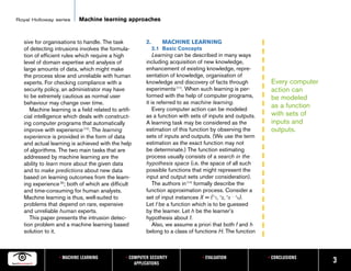 Royal Holloway series       Machine learning approaches


   sive for organisations to handle. The task             2.      MACHINE LEARNING
   of detecting intrusions involves the formula-               2.1 Basic Concepts
   tion of efficient rules which require a high               Learning can be described in many ways
   level of domain expertise and analysis of              including acquisition of new knowledge,
   large amounts of data, which might make                enhancement of existing knowledge, repre-
   the process slow and unreliable with human             sentation of knowledge, organisation of
   experts. For checking compliance with a                knowledge and discovery of facts through              Every computer
   security policy, an administrator may have             experiments [11]. When such learning is per-          action can
   to be extremely cautious as normal user                formed with the help of computer programs,            be modeled
   behaviour may change over time.                        it is referred to as machine learning.
                                                              Every computer action can be modeled
                                                                                                                as a function
      Machine learning is a field related to artifi-
   cial intelligence which deals with construct-          as a function with sets of inputs and outputs.        with sets of
   ing computer programs that automatically               A learning task may be considered as the              inputs and
   improve with experience [12]. The learning             estimation of this function by observing the          outputs.
   experience is provided in the form of data             sets of inputs and outputs. (We use the term
   and actual learning is achieved with the help          estimation as the exact function may not
   of algorithms. The two main tasks that are             be determinate.) The function estimating
   addressed by machine learning are the                  process usually consists of a search in the
   ability to learn more about the given data             hypothesis space (i.e. the space of all such
   and to make predictions about new data                 possible functions that might represent the
   based on learning outcomes from the learn-             input and output sets under consideration).
   ing experience [9]; both of which are difficult            The authors in [14] formally describe the
   and time-consuming for human analysts.                 function approximation process. Consider a
   Machine learning is thus, well-suited to               set of input instances X = ( x1, x2, x3 . . . xn).
   problems that depend on rare, expensive                Let f be a function which is to be guessed
   and unreliable human experts.                          by the learner. Let h be the learner’s
      This paper presents the intrusion detec-            hypothesis about f.
   tion problem and a machine learning based                  Also, we assume a priori that both f and h
   solution to it.                                        belong to a class of functions H. The function



                   • MACHINE LEARNING            • COMPUTER SECURITY                • EVALUATION               • CONCLUSIONS
                                                     APPLICATIONS                                                                3
 