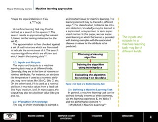 Royal Holloway series       Machine learning approaches


   f maps the input instances in X as,                 an important issue for machine learning. The
                        ∋
                     X h→H h(X)                        learning element may be trained in different
                                                       ways [3]. For classification problems like intru-
      A machine learning task may thus be              sion detection, knowledge may be learned in
   defined as a search in this space H. This           a supervised, unsupervised or semi-super-
   search results in approximating the relevant        vised manner. In this paper, we use super-
   h, based on the training instances (i.e. the        vised learning in which the learner is provided      The inputs and
   set X).                                             with training examples with the associated           outputs to a
      The approximation is then checked against        classes or values for the attribute to be            machine learning
   a set of test instances which are then used         predicted.
                                                                                                            task may be of
   to indicate the correctness of h. The search                                                             different kinds.
   requires algorithms which are efficient and                       Choosing a learning
   which best-fit the training data [12].                                algorithm
     2.2 Inputs and Outputs
      The inputs and outputs to a machine                           Training the algorithm
   learning task may be of different kinds.                           using training data
   Generally, they are in the form of numeric or
   nominal attributes. For instance, an attribute                Evaluating the algorithm
   like temperature if used as a numeric attrib-                 by running it on test data
   ute, may have values like 25o C, 28o C, etc.
   On the other hand, if it is used as a nominal       Figure 1. Life Cycle of a Machine Learning Task
   attribute, it may take values from a fixed set
   (like high, medium, low). In many cases, the          2.4 Defining a Machine Learning Task
   output may also be a boolean value (like yes           In general, a machine learning task can be
   and no).                                            defined formally in terms of three elements,
                                                       viz. the learning experience E, the tasks T
     2.3 Production of Knowledge                       and the performance element P.
     The way in which knowledge is learned is             TM Mitchell in Machine Learning [12]



                  • MACHINE LEARNING          • COMPUTER SECURITY                    • EVALUATION          • CONCLUSIONS
                                                  APPLICATIONS                                                                 4
 