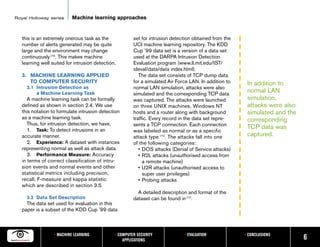 Royal Holloway series      Machine learning approaches


   this is an extremely onerous task as the             set for intrusion detection obtained from the
   number of alerts generated may be quite              UCI machine learning repository. The KDD
   large and the environment may change                 Cup ’99 data set is a version of a data set
   continuously [16]. This makes machine                used at the DARPA Intrusion Detection
   learning well suited for intrusion detection.        Evaluation program (www.ll.mit.edu/IST/
                                                        ideval/data/data index.html).
   3. MACHINE LEARNING APPLIED                             The data set consists of TCP dump data
      TO COMPUTER SECURITY                              for a simulated Air Force LAN. In addition to    In addition to
     3.1 Intrusion Detection as                         normal LAN simulation, attacks were also
         a Machine Learning Task                        simulated and the corresponding TCP data
                                                                                                         normal LAN
      A machine learning task can be formally           was captured. The attacks were launched          simulation,
   defined as shown in section 2.4. We use              on three UNIX machines, Windows NT               attacks were also
   this notation to formulate intrusion detection       hosts and a router along with background         simulated and the
   as a machine learning task.                          traffic. Every record in the data set repre-     corresponding
      Thus, for intrusion detection, we have,           sents a TCP connection. Each connection
      1. Task: To detect intrusions in an
                                                                                                         TCP data was
                                                        was labeled as normal or as a specific
   accurate manner.                                     attack type [15]. The attacks fall into one      captured.
      2. Experience: A dataset with instances           of the following categories:
   representing normal as well as attack data.             • DOS attacks (Denial of Service attacks)
      3. Performance Measure: Accuracy                     • R2L attacks (unauthorised access from
   in terms of correct classification of intru-              a remote machine)
   sion events and normal events and other                 • U2R attacks (unauthorised access to
   statistical metrics including precision,                  super user privileges)
   recall, F-measure and kappa statistic                   • Probing attacks
   which are described in section 3.5.
                                                          A detailed description and format of the
     3.2 Data Set Description                           dataset can be found in [17].
     The data set used for evaluation in this
   paper is a subset of the KDD Cup ’99 data



                  • MACHINE LEARNING           • COMPUTER SECURITY             • EVALUATION             • CONCLUSIONS
                                                   APPLICATIONS                                                              6
 
