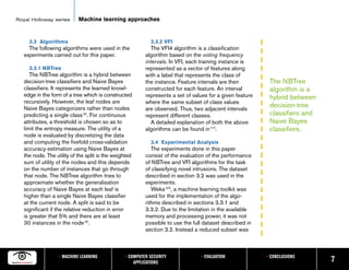 Royal Holloway series       Machine learning approaches


     3.3 Algorithms                                         3.3.2 VFI
     The following algorithms were used in the               The VFI4 algorithm is a classification
   experiments carried out for this paper.                algorithm based on the voting frequency
                                                          intervals. In VFI, each training instance is
     3.3.1 NBTree                                         represented as a vector of features along
      The NBTree algorithm is a hybrid between            with a label that represents the class of
   decision-tree classifiers and Naive Bayes              the instance. Feature intervals are then          The NBTree
   classifiers. It represents the learned knowl-          constructed for each feature. An interval         algorithm is a
   edge in the form of a tree which is constructed        represents a set of values for a given feature    hybrid between
   recursively. However, the leaf nodes are               where the same subset of class values
   Naive Bayes categorizers rather than nodes             are observed. Thus, two adjacent intervals
                                                                                                            decision-tree
   predicting a single class [6]. For continuous          represent different classes.                      classifiers and
   attributes, a threshold is chosen so as to                A detailed explanation of both the above       Naive Bayes
   limit the entropy measure. The utility of a            algorithms can be found in [17].                  classifiers.
   node is evaluated by discretizing the data
   and computing the fivefold cross-validation              3.4 Experimental Analysis
   accuracy estimation using Naive Bayes at                  The experiments done in this paper
   the node. The utility of the split is the weighted     consist of the evaluation of the performance
   sum of utility of the nodes and this depends           of NBTree and VFI algorithms for the task
   on the number of instances that go through             of classifying novel intrusions. The dataset
   that node. The NBTree algorithm tries to               described in section 3.2 was used in the
   approximate whether the generalisation                 experiments.
   accuracy of Naive Bayes at each leaf is                   Weka [20], a machine learning toolkit was
   higher than a single Naive Bayes classifier            used for the implementation of the algo-
   at the current node. A split is said to be             rithms described in sections 3.3.1 and
   significant if the relative reduction in error         3.3.2. Due to the limitation in the available
   is greater that 5% and there are at least              memory and processing power, it was not
   30 instances in the node [6].                          possible to use the full dataset described in
                                                          section 3.2. Instead a reduced subset was



                   • MACHINE LEARNING            • COMPUTER SECURITY             • EVALUATION              • CONCLUSIONS
                                                     APPLICATIONS                                                             7
 