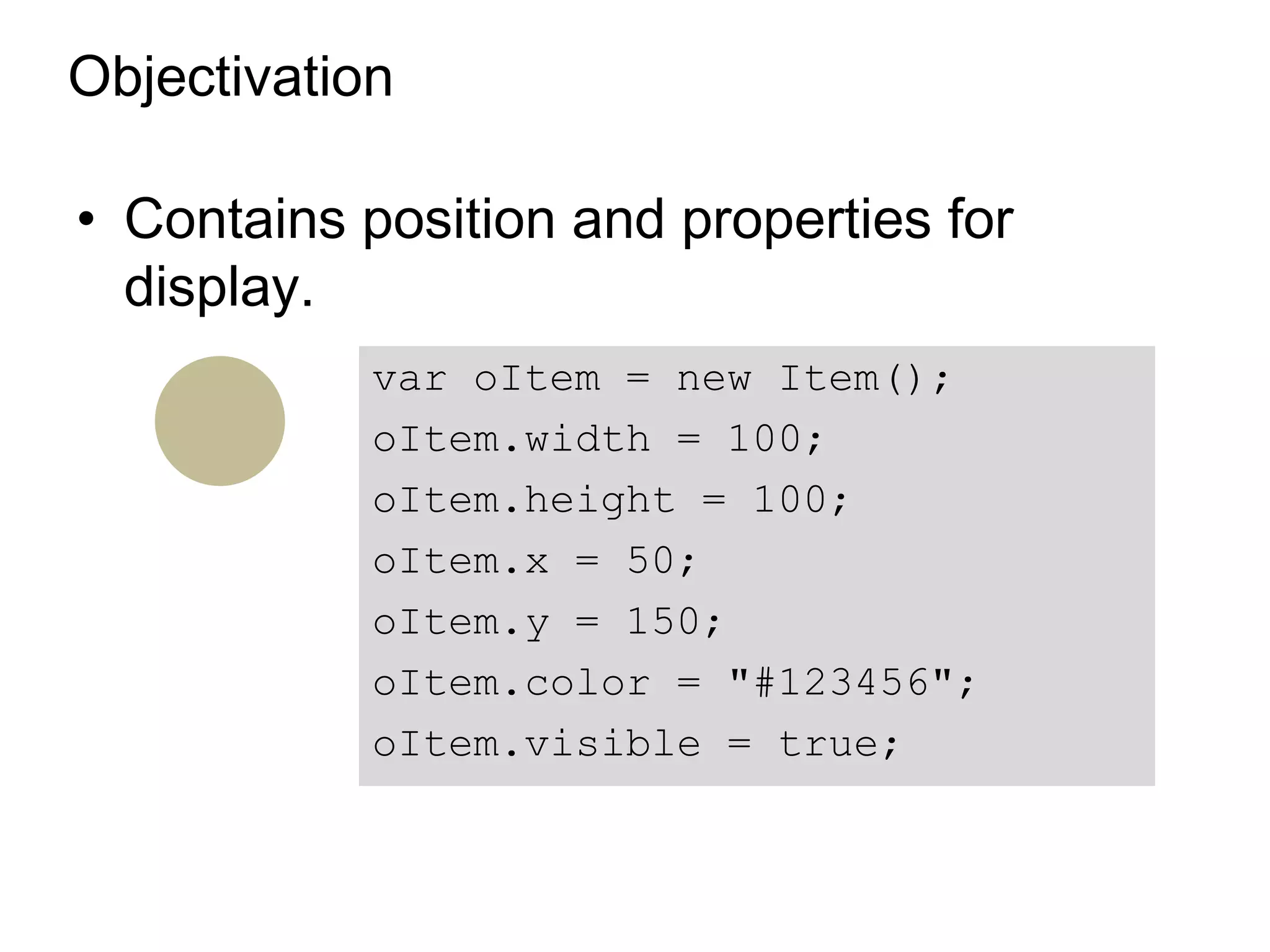 Objectivation

• Contains position and properties for
  display.
            var oItem = new Item();
            oItem.width = 100;
            oItem.height = 100;
            oItem.x = 50;
            oItem.y = 150;
            oItem.color = "#123456";
            oItem.visible = true;
 