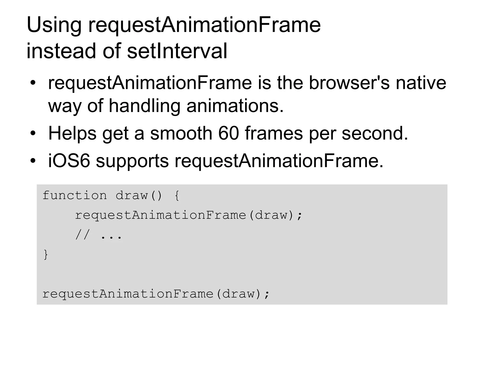 Using requestAnimationFrame
instead of setInterval
• requestAnimationFrame is the browser's native
  way of handling animations.
• Helps get a smooth 60 frames per second.
• iOS6 supports requestAnimationFrame.
 function draw() {
     requestAnimationFrame(draw);
     // ...
 }

 requestAnimationFrame(draw);
 