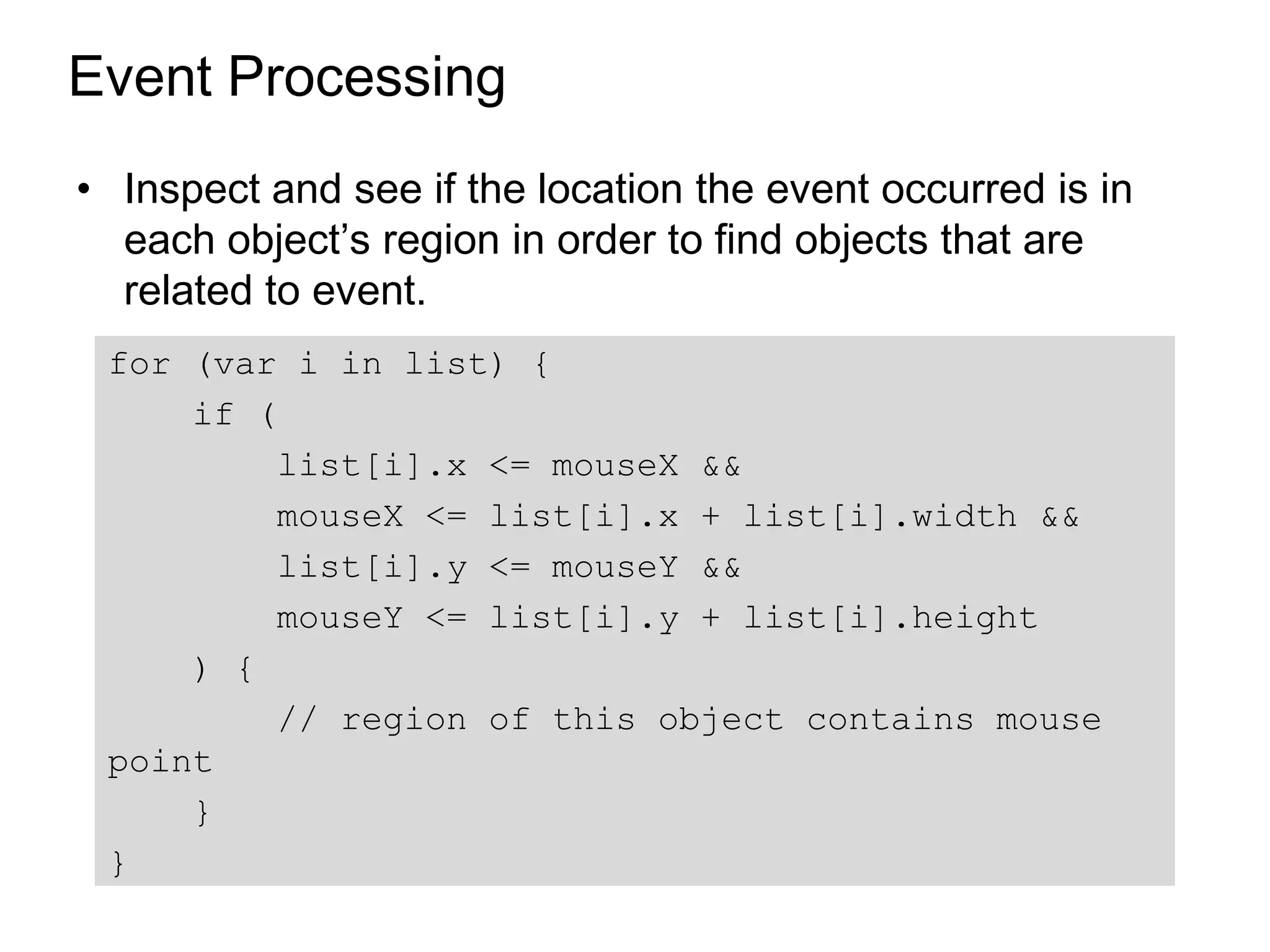 Event Processing
• Inspect and see if the location the event occurred is in
  each object’s region in order to find objects that are
  related to event.
 for (var i in list) {
     if (
          list[i].x <= mouseX &&
          mouseX <= list[i].x + list[i].width &&
          list[i].y <= mouseY &&
          mouseY <= list[i].y + list[i].height
     ) {
          // region of this object contains mouse
 point
     }
 }
 