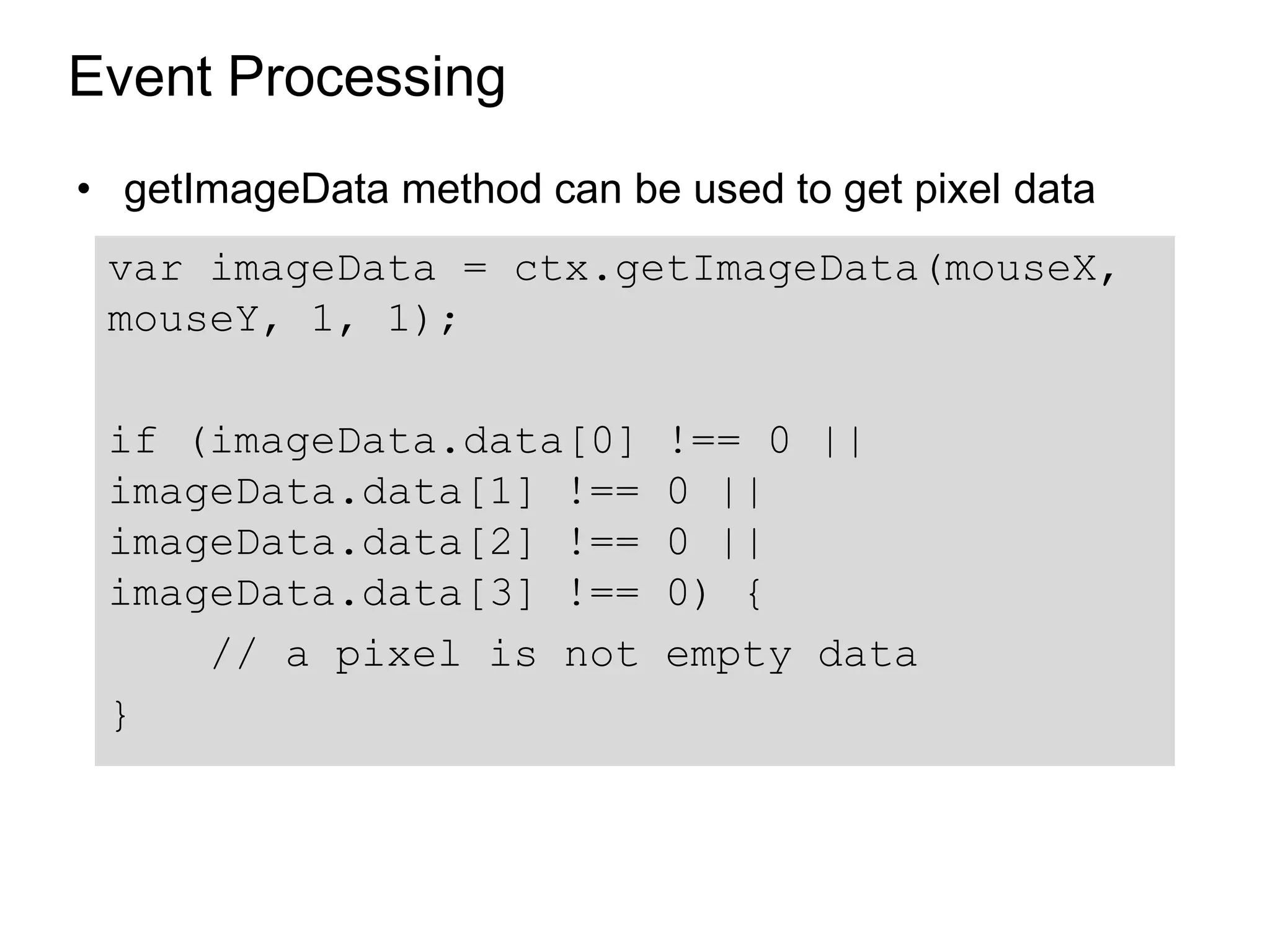 Event Processing
• getImageData method can be used to get pixel data
 var imageData = ctx.getImageData(mouseX,
 mouseY, 1, 1);

 if (imageData.data[0]       !== 0 ||
 imageData.data[1] !==       0 ||
 imageData.data[2] !==       0 ||
 imageData.data[3] !==       0) {
     // a pixel is not       empty data
 }
 