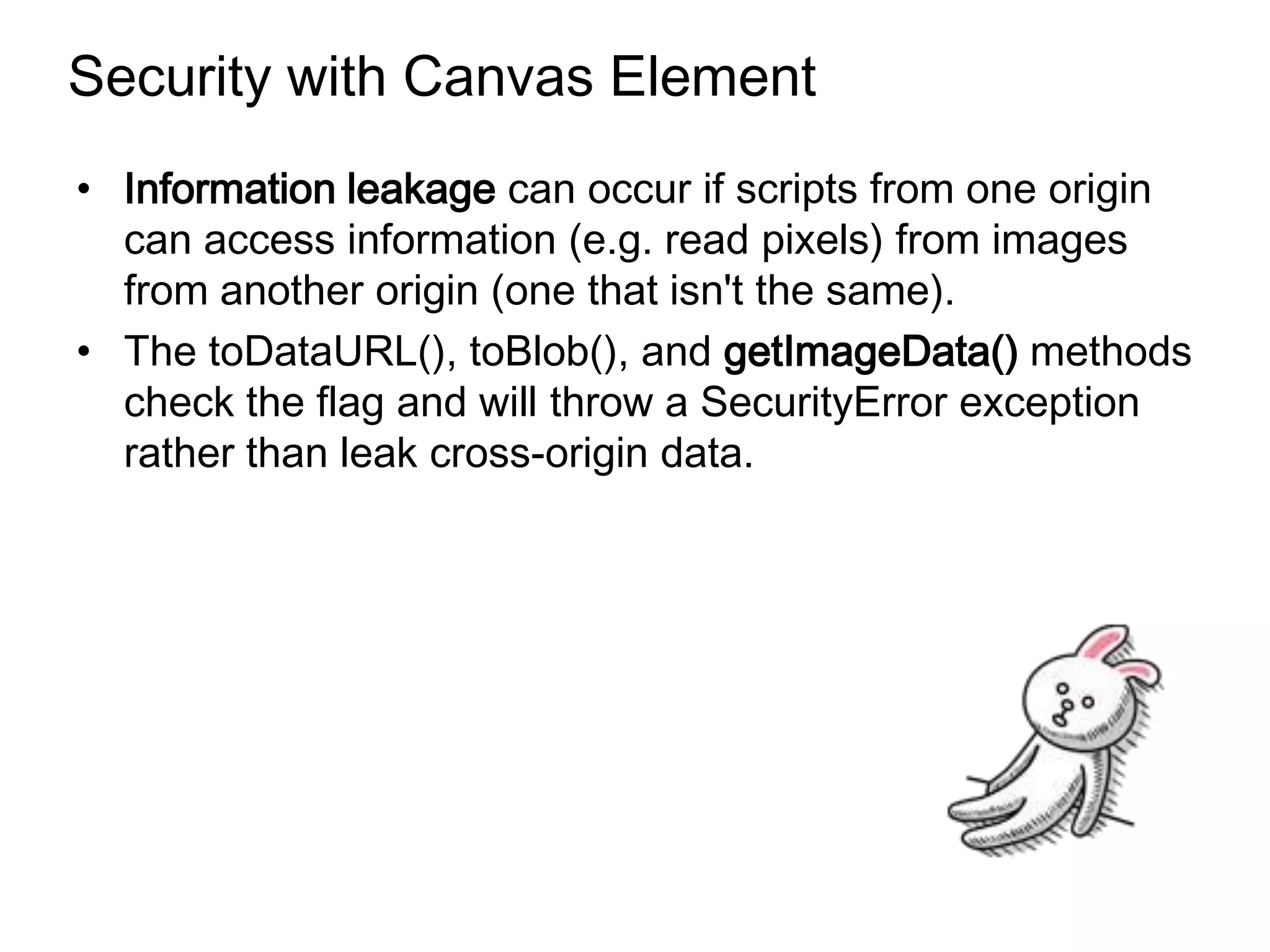 Security with Canvas Element
• Information leakage can occur if scripts from one origin
  can access information (e.g. read pixels) from images
  from another origin (one that isn't the same).
• The toDataURL(), toBlob(), and getImageData() methods
  check the flag and will throw a SecurityError exception
  rather than leak cross-origin data.
 