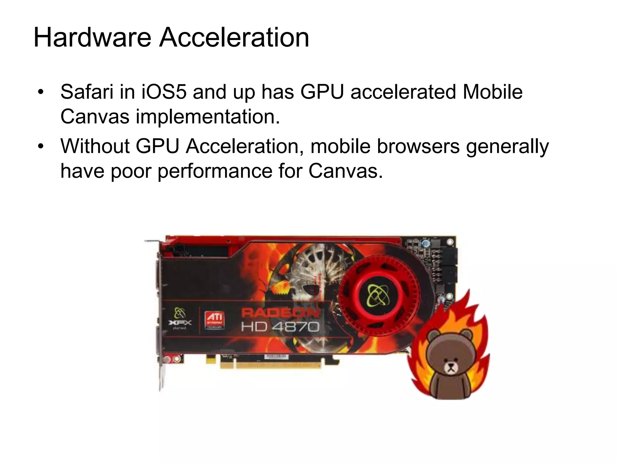 Hardware Acceleration
• Safari in iOS5 and up has GPU accelerated Mobile
  Canvas implementation.
• Without GPU Acceleration, mobile browsers generally
  have poor performance for Canvas.
 