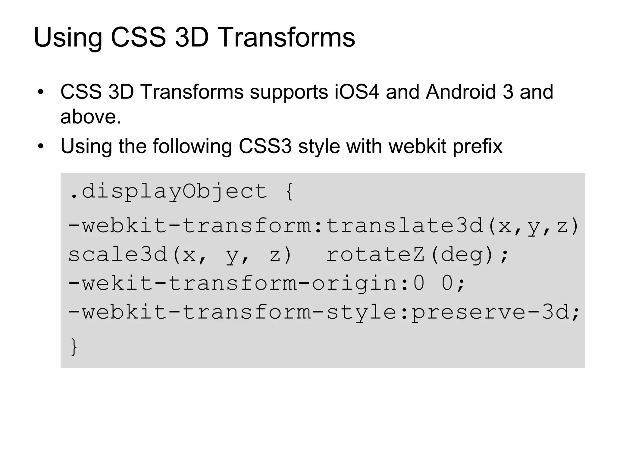 Using CSS 3D Transforms
• CSS 3D Transforms supports iOS4 and Android 3 and
  above.
• Using the following CSS3 style with webkit prefix

  .displayObject {
  -webkit-transform:translate3d(x,y,z)
  scale3d(x, y, z) rotateZ(deg);
  -wekit-transform-origin:0 0;
  -webkit-transform-style:preserve-3d;
  }
 