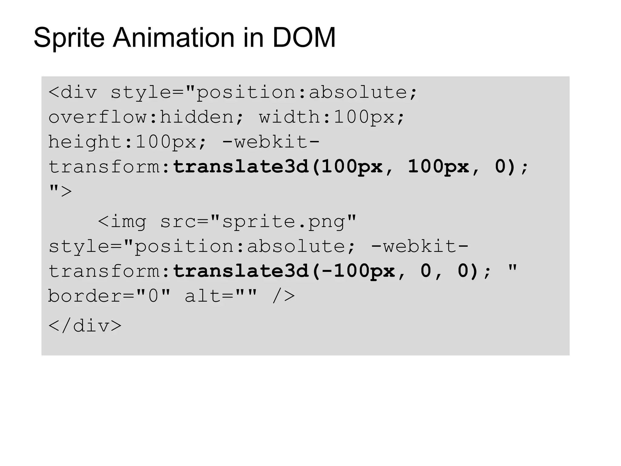 Sprite Animation in DOM
 <div style="position:absolute;
 overflow:hidden; width:100px;
 height:100px; -webkit-
 transform:translate3d(100px, 100px, 0);
 ">
     <img src="sprite.png"
 style="position:absolute; -webkit-
 transform:translate3d(-100px, 0, 0); "
 border="0" alt="" />
 </div>
 