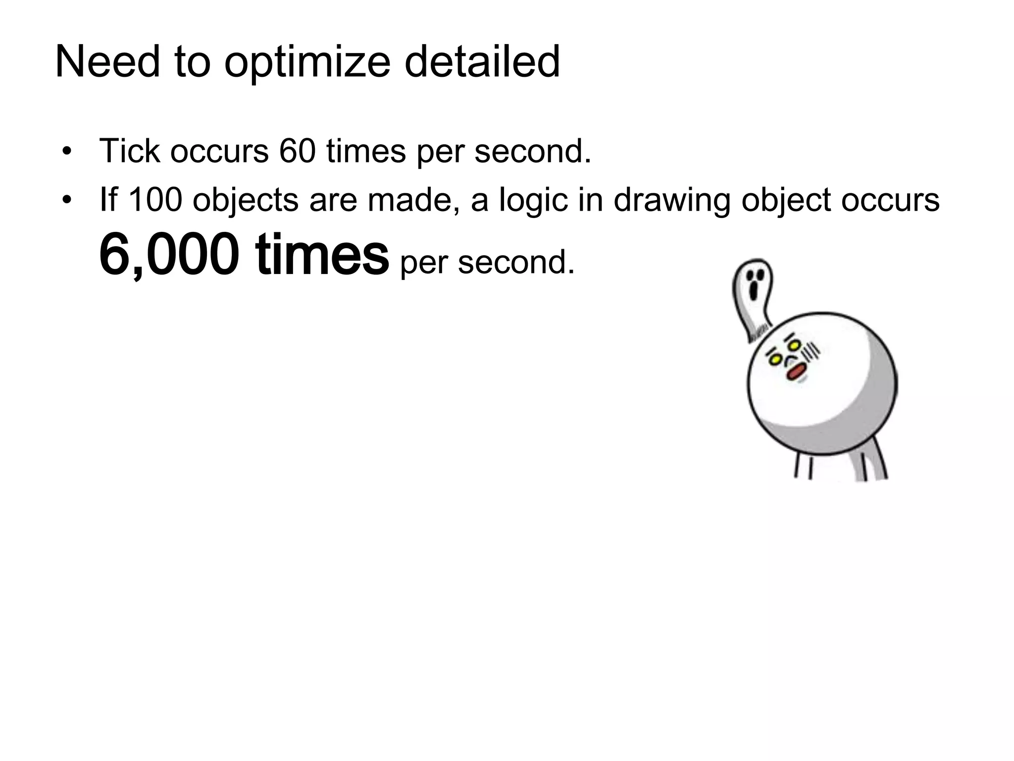 Need to optimize detailed
• Tick occurs 60 times per second.
• If 100 objects are made, a logic in drawing object occurs
  6,000 times per second.
 