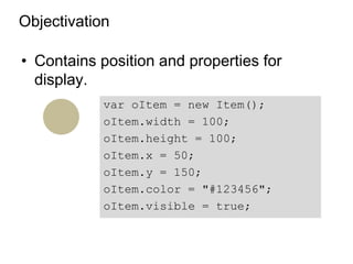Objectivation

• Contains position and properties for
  display.
            var oItem = new Item();
            oItem.width = 100;
            oItem.height = 100;
            oItem.x = 50;
            oItem.y = 150;
            oItem.color = "#123456";
            oItem.visible = true;
 