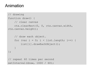 Animation
 // drawing
 function draw() {
     // clear canvas
     ctx.clearRect(0, 0, ctx.canvas.width,
 ctx.canvas.height);

      // draw each object.
      for (var i = 0; i < list.length; i++) {
          list[i].drawEachObject();
      }
 };

 // repeat 60 times per second
 setInterval(draw, 1000 / 60);
 