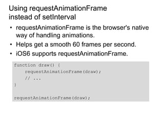 Using requestAnimationFrame
instead of setInterval
• requestAnimationFrame is the browser's native
  way of handling animations.
• Helps get a smooth 60 frames per second.
• iOS6 supports requestAnimationFrame.
 function draw() {
     requestAnimationFrame(draw);
     // ...
 }

 requestAnimationFrame(draw);
 