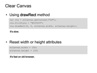 Clear Canvas

• Using drawRect method
  var ctx = elCanvas.getContext("2d");
  ctx.fillStyle = "#ffffff";
  ctx.drawRect(0, 0, elCanvas.width, elCanvas.height);

  It's slow.



• Reset width or height attributes
  elCanvas.width = 100;
  elCanvas.height = 100;

  It's fast on old browser.
 