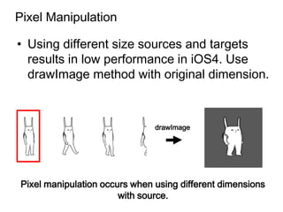 Pixel Manipulation

• Using different size sources and targets
  results in low performance in iOS4. Use
  drawImage method with original dimension.



                               drawImage




Pixel manipulation occurs when using different dimensions
                       with source.
 