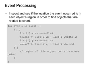 Event Processing
• Inspect and see if the location the event occurred is in
  each object’s region in order to find objects that are
  related to event.
 for (var i in list) {
     if (
          list[i].x <= mouseX &&
          mouseX <= list[i].x + list[i].width &&
          list[i].y <= mouseY &&
          mouseY <= list[i].y + list[i].height
     ) {
          // region of this object contains mouse
 point
     }
 }
 