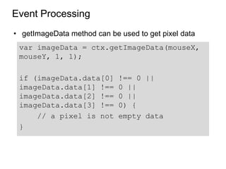 Event Processing
• getImageData method can be used to get pixel data
 var imageData = ctx.getImageData(mouseX,
 mouseY, 1, 1);

 if (imageData.data[0]       !== 0 ||
 imageData.data[1] !==       0 ||
 imageData.data[2] !==       0 ||
 imageData.data[3] !==       0) {
     // a pixel is not       empty data
 }
 