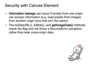 Security with Canvas Element
• Information leakage can occur if scripts from one origin
  can access information (e.g. read pixels) from images
  from another origin (one that isn't the same).
• The toDataURL(), toBlob(), and getImageData() methods
  check the flag and will throw a SecurityError exception
  rather than leak cross-origin data.
 