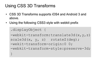 Using CSS 3D Transforms
• CSS 3D Transforms supports iOS4 and Android 3 and
  above.
• Using the following CSS3 style with webkit prefix

  .displayObject {
  -webkit-transform:translate3d(x,y,z)
  scale3d(x, y, z) rotateZ(deg);
  -wekit-transform-origin:0 0;
  -webkit-transform-style:preserve-3d;
  }
 
