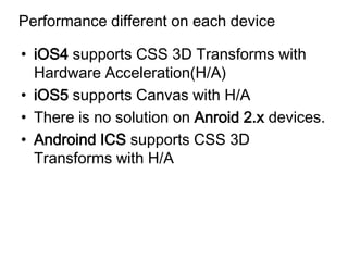 Performance different on each device

• iOS4 supports CSS 3D Transforms with
  Hardware Acceleration(H/A)
• iOS5 supports Canvas with H/A
• There is no solution on Anroid 2.x devices.
• Androind ICS supports CSS 3D
  Transforms with H/A
 