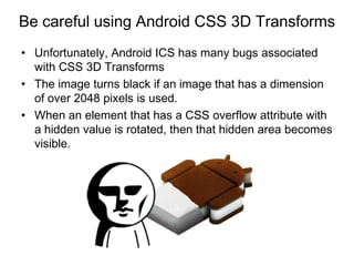 Be careful using Android CSS 3D Transforms
• Unfortunately, Android ICS has many bugs associated
  with CSS 3D Transforms
• The image turns black if an image that has a dimension
  of over 2048 pixels is used.
• When an element that has a CSS overflow attribute with
  a hidden value is rotated, then that hidden area becomes
  visible.
 