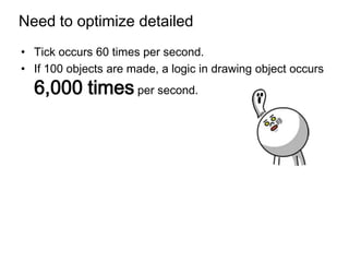 Need to optimize detailed
• Tick occurs 60 times per second.
• If 100 objects are made, a logic in drawing object occurs
  6,000 times per second.
 