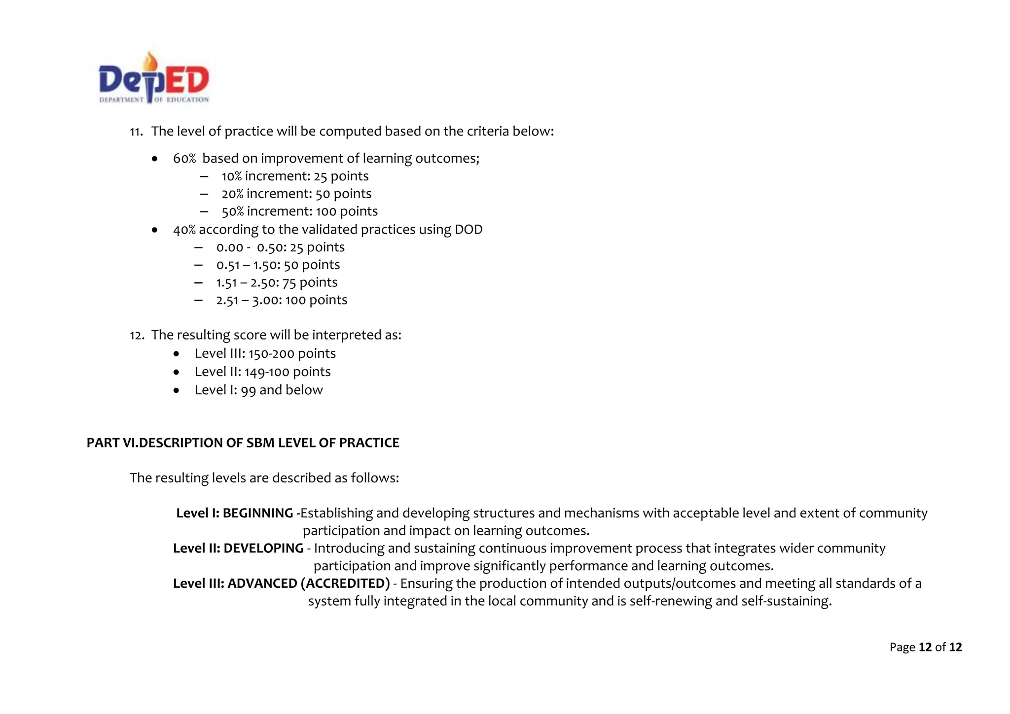 Page 12 of 12
11. The level of practice will be computed based on the criteria below:
60% based on improvement of learning outcomes;
– 10% increment: 25 points
– 20% increment: 50 points
– 50% increment: 100 points
40% according to the validated practices using DOD
– 0.00 - 0.50: 25 points
– 0.51 – 1.50: 50 points
– 1.51 – 2.50: 75 points
– 2.51 – 3.00: 100 points
12. The resulting score will be interpreted as:
Level III: 150-200 points
Level II: 149-100 points
Level I: 99 and below
PART VI.DESCRIPTION OF SBM LEVEL OF PRACTICE
The resulting levels are described as follows:
Level I: BEGINNING -Establishing and developing structures and mechanisms with acceptable level and extent of community
participation and impact on learning outcomes.
Level II: DEVELOPING - Introducing and sustaining continuous improvement process that integrates wider community
participation and improve significantly performance and learning outcomes.
Level III: ADVANCED (ACCREDITED) - Ensuring the production of intended outputs/outcomes and meeting all standards of a
system fully integrated in the local community and is self-renewing and self-sustaining.
 
