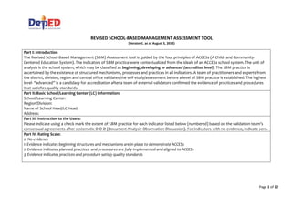 Page 1 of 12
REVISED SCHOOL-BASED MANAGEMENT ASSESSMENT TOOL
(Version 1. as of August 5, 2012)
Part I: Introduction
The Revised School-Based Management (SBM) Assessment tool is guided by the four principles of ACCESs (A Child- and Community-
Centered Education System). The indicators of SBM practice were contextualized from the ideals of an ACCESs school system. The unit of
analysis is the school system, which may be classified as beginning, developing or advanced (accredited level). The SBM practice is
ascertained by the existence of structured mechanisms, processes and practices in all indicators. A team of practitioners and experts from
the district, division, region and central office validates the self-study/assessment before a level of SBM practice is established. The highest
level- “advanced” is a candidacy for accreditation after a team of external validators confirmed the evidence of practices and procedures
that satisfies quality standards.
Part II: Basic School/Learning Center (LC) Information:
School/Learning Center:
Region/Division:
Name of School Head/LC Head:
Address:
Part III: Instruction to the Users:
Please indicate using a check mark the extent of SBM practice for each indicator listed below (numbered) based on the validation team’s
consensual agreements after systematic D-O-D (Document Analysis-Observation-Discussion). For indicators with no evidence, indicate zero.
Part IV: Rating Scale:
0 No evidence
1 Evidence indicates beginning structures and mechanisms are in place to demonstrate ACCESs
2 Evidence indicates planned practices and procedures are fully implemented and aligned to ACCESs
3 Evidence indicates practices and procedure satisfy quality standards
 