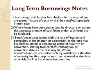 Long Term Borrowings Notes
1) Borrowings shall further be sub-classified as secured and
  unsecured. Nature of security shall be specified separately
  in each case.
2) Where loans have been guaranteed by directors or others,
  the aggregate amount of such loans under each head shall
  be disclosed.
3) Bonds/debentures (along with the rate of interest and
  particulars of redemption or conversion, as the case may
  be) shall be stated in descending order of maturity or
  conversion, starting from farthest redemption or
  conversion date, as the case may be. Where
  bonds/debentures are redeemable by installments, the date
  of maturity for this purpose must be reckoned as the date
  on which the first installment becomes due.

                                                 M S Godbole & Co,
                                                Chartered Accountants
 