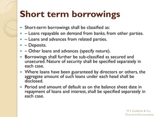 Short term borrowings
   Short-term borrowings shall be classified as:
   – Loans repayable on demand from banks. from other parties.
   – Loans and advances from related parties.
   – Deposits.
   – Other loans and advances (specify nature).
   Borrowings shall further be sub-classified as secured and
    unsecured. Nature of security shall be specified separately in
    each case.
   Where loans have been guaranteed by directors or others, the
    aggregate amount of such loans under each head shall be
    disclosed.
   Period and amount of default as on the balance sheet date in
    repayment of loans and interest, shall be specified separately in
    each case.


                                                          M S Godbole & Co,
                                                         Chartered Accountants
 