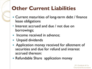 Other Current Liabilities
   Current maturities of long-term debt / finance
    lease obligations
•   Interest accrued and due / not due on
    borrowings;
    Income received in advance;
    Unpaid dividends
    Application money received for allotment of
    securities and due for refund and interest
    accrued thereon:
   Refundable Share application money
                                          M S Godbole & Co,
                                         Chartered Accountants
 