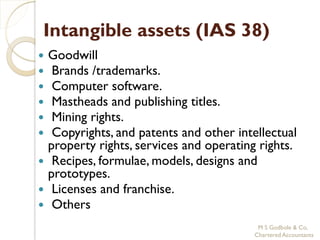Intangible assets (IAS 38)
 Goodwill
  Brands /trademarks.
  Computer software.
  Mastheads and publishing titles.
  Mining rights.
  Copyrights, and patents and other intellectual
  property rights, services and operating rights.
 Recipes, formulae, models, designs and
  prototypes.
 Licenses and franchise.
 Others
                                          M S Godbole & Co,
                                         Chartered Accountants
 