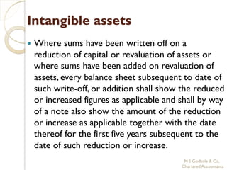 Intangible assets
   Where sums have been written off on a
    reduction of capital or revaluation of assets or
    where sums have been added on revaluation of
    assets, every balance sheet subsequent to date of
    such write-off, or addition shall show the reduced
    or increased figures as applicable and shall by way
    of a note also show the amount of the reduction
    or increase as applicable together with the date
    thereof for the first five years subsequent to the
    date of such reduction or increase.
                                            M S Godbole & Co,
                                           Chartered Accountants
 