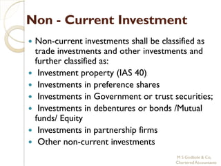 Non - Current Investment
   Non-current investments shall be classified as
    trade investments and other investments and
    further classified as:
    Investment property (IAS 40)
    Investments in preference shares
    Investments in Government or trust securities;
    Investments in debentures or bonds /Mutual
    funds/ Equity
    Investments in partnership firms
    Other non-current investments
                                         M S Godbole & Co,
                                         Chartered Accountants
 