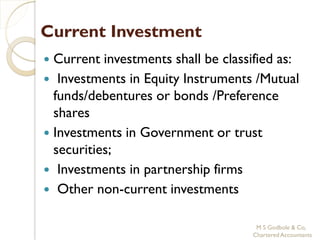 Current Investment
 Current investments shall be classified as:
 Investments in Equity Instruments /Mutual
  funds/debentures or bonds /Preference
  shares
 Investments in Government or trust
  securities;
 Investments in partnership firms
 Other non-current investments


                                     M S Godbole & Co,
                                    Chartered Accountants
 