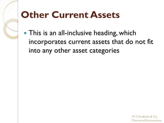 Other Current Assets
   This is an all-inclusive heading, which
    incorporates current assets that do not fit
    into any other asset categories




                                       M S Godbole & Co,
                                       Chartered Accountants
 